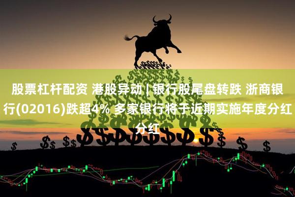 股票杠杆配资 港股异动 | 银行股尾盘转跌 浙商银行(02016)跌超4% 多家银行将于近期实施年度分红