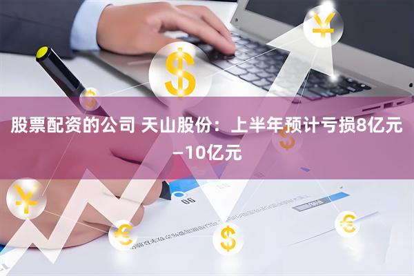 股票配资的公司 天山股份：上半年预计亏损8亿元—10亿元