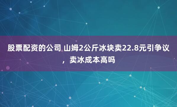 股票配资的公司 山姆2公斤冰块卖22.8元引争议，卖冰成本高吗