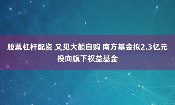 股票杠杆配资 又见大额自购 南方基金拟2.3亿元投向旗下权益基金