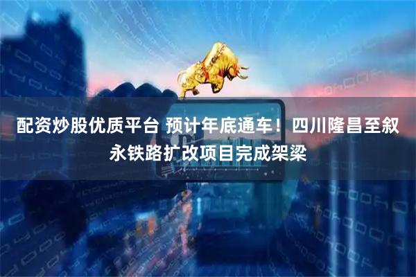 配资炒股优质平台 预计年底通车！四川隆昌至叙永铁路扩改项目完成架梁