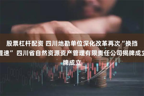 股票杠杆配资 四川地勘单位深化改革再次“换挡提速” 四川省自然资源资产管理有限责任公司揭牌成立