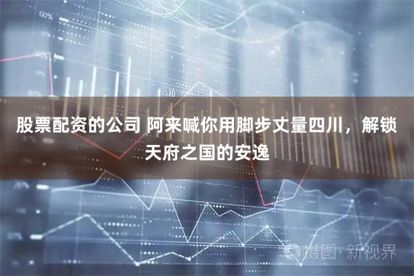 股票配资的公司 阿来喊你用脚步丈量四川，解锁天府之国的安逸