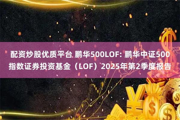 配资炒股优质平台 鹏华500LOF: 鹏华中证500指数证券投资基金（LOF）2025年第2季度报告