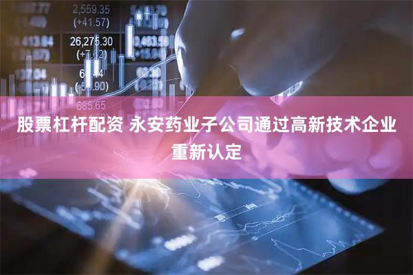 股票杠杆配资 永安药业子公司通过高新技术企业重新认定