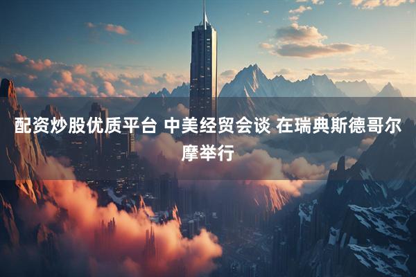 配资炒股优质平台 中美经贸会谈 在瑞典斯德哥尔摩举行