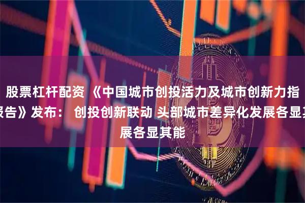 股票杠杆配资 《中国城市创投活力及城市创新力指数报告》发布： 创投创新联动 头部城市差异化发展各显其能