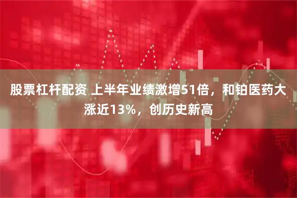 股票杠杆配资 上半年业绩激增51倍，和铂医药大涨近13%，创历史新高