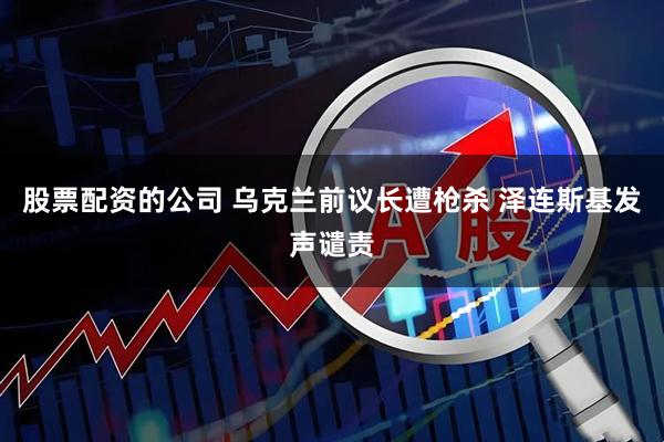 股票配资的公司 乌克兰前议长遭枪杀 泽连斯基发声谴责