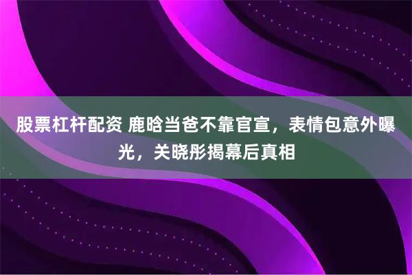 股票杠杆配资 鹿晗当爸不靠官宣，表情包意外曝光，关晓彤揭幕后真相