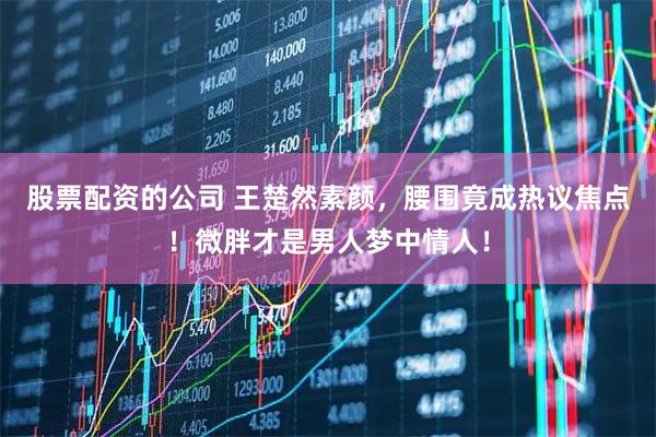 股票配资的公司 王楚然素颜，腰围竟成热议焦点！微胖才是男人梦中情人！