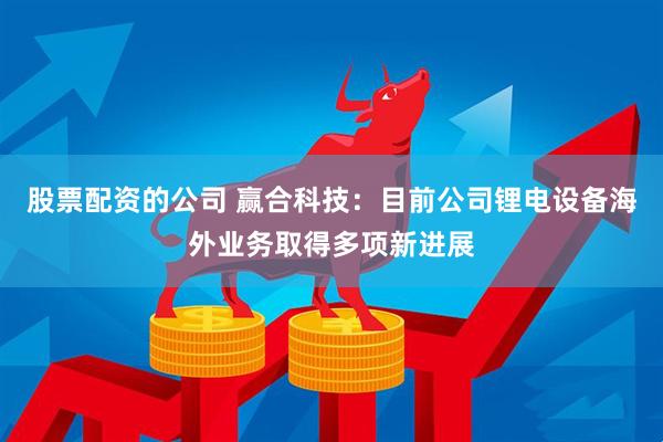 股票配资的公司 赢合科技：目前公司锂电设备海外业务取得多项新进展