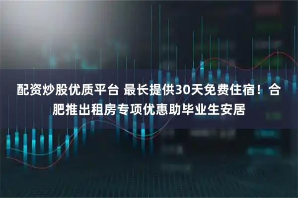 配资炒股优质平台 最长提供30天免费住宿！合肥推出租房专项优惠助毕业生安居