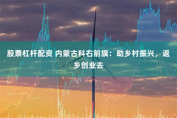 股票杠杆配资 内蒙古科右前旗：助乡村振兴，返乡创业去