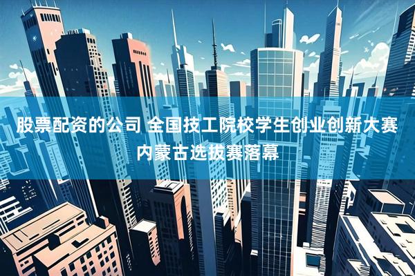 股票配资的公司 全国技工院校学生创业创新大赛内蒙古选拔赛落幕