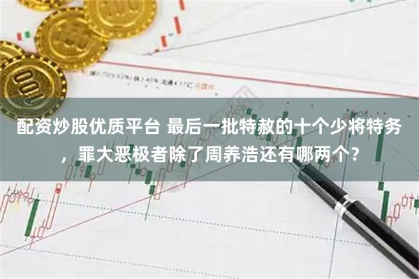 配资炒股优质平台 最后一批特赦的十个少将特务，罪大恶极者除了周养浩还有哪两个？