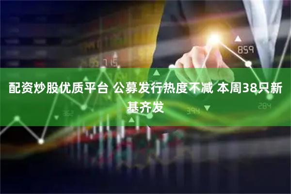 配资炒股优质平台 公募发行热度不减 本周38只新基齐发