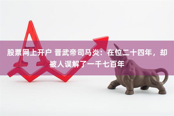 股票网上开户 晋武帝司马炎：在位二十四年，却被人误解了一千七百年