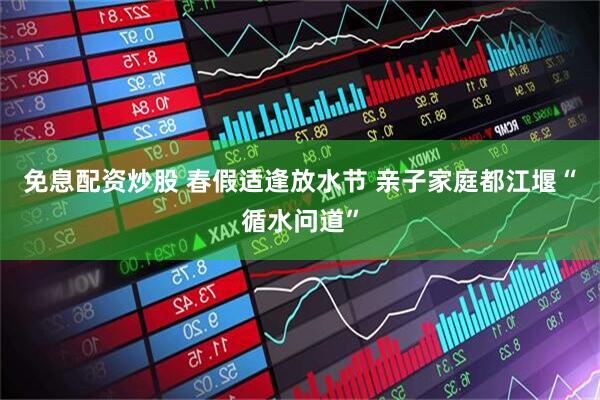 免息配资炒股 春假适逢放水节 亲子家庭都江堰“循水问道”