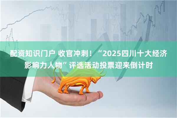 配资知识门户 收官冲刺！“2025四川十大经济影响力人物”评选活动投票迎来倒计时