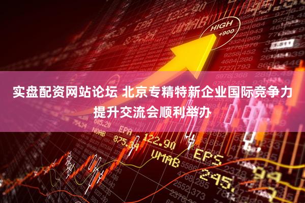 实盘配资网站论坛 北京专精特新企业国际竞争力提升交流会顺利举办